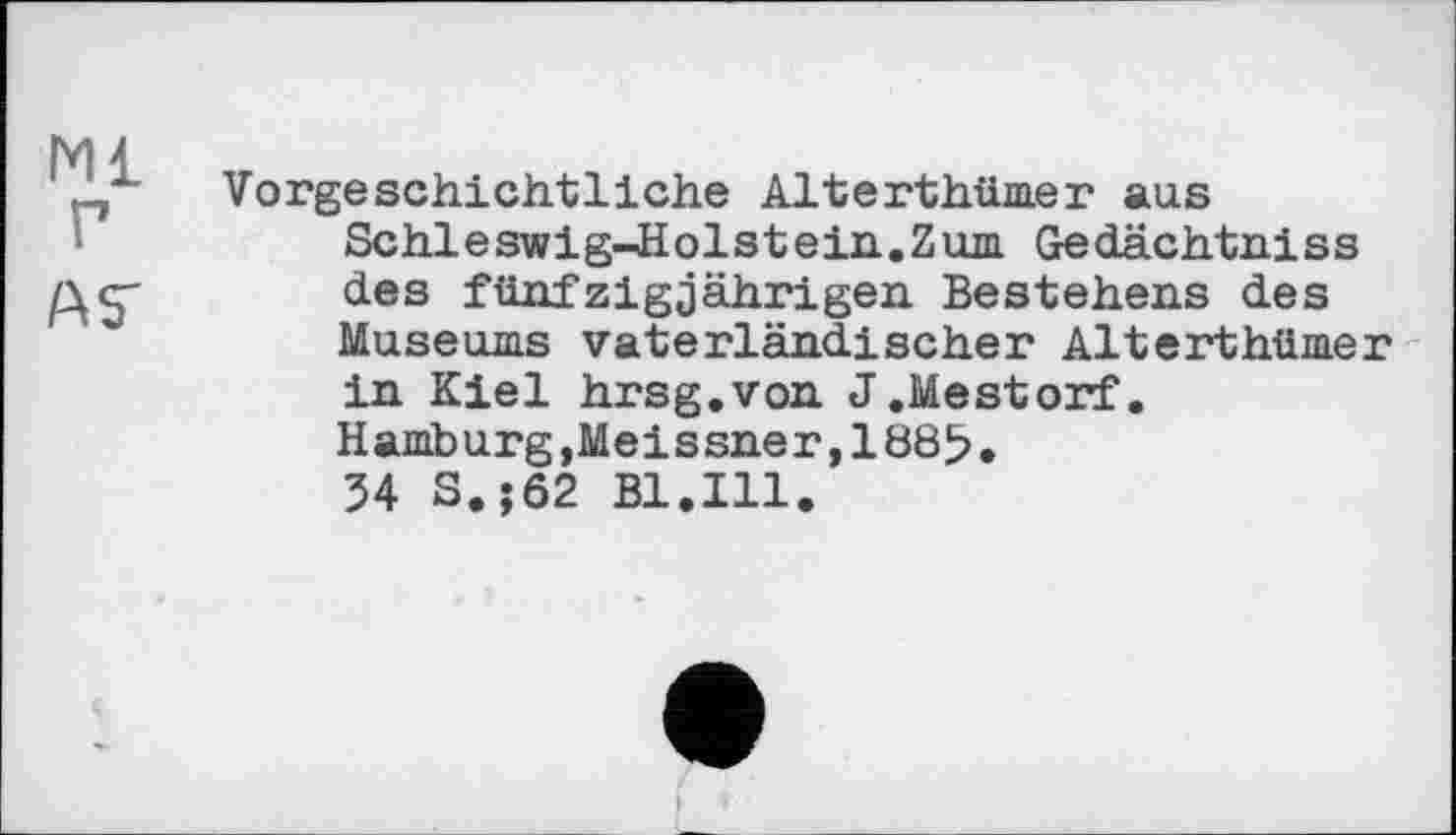 ﻿Ml г
ÄS'
Vorgeschichtliche Alterthümer aus Schleswig-Holstein.Zum Gedächtniss des fünfzigjährigen Bestehens des Museums vaterländischer Alterthümer in Kiel hrsg.von J.Mestorf. Hamburg,Meissner,1885.
54 S.;62 Bl.Ill.